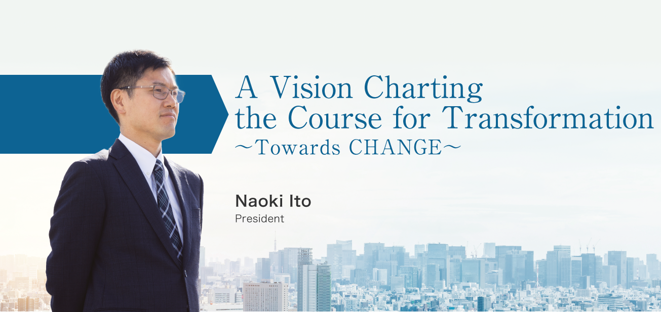 A Vision Charting the Course for Transformation ～Towards CHANGE～ / Naoki Ito President